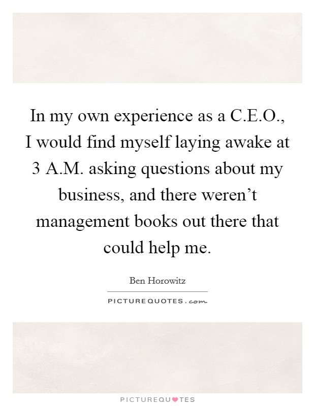 In my own experience as a C.E.O., I would find myself laying awake at 3 A.M. asking questions about my business, and there weren't management books out there that could help me. Picture Quote #1