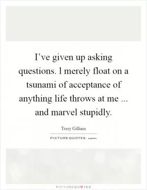 I’ve given up asking questions. l merely float on a tsunami of acceptance of anything life throws at me ... and marvel stupidly Picture Quote #1
