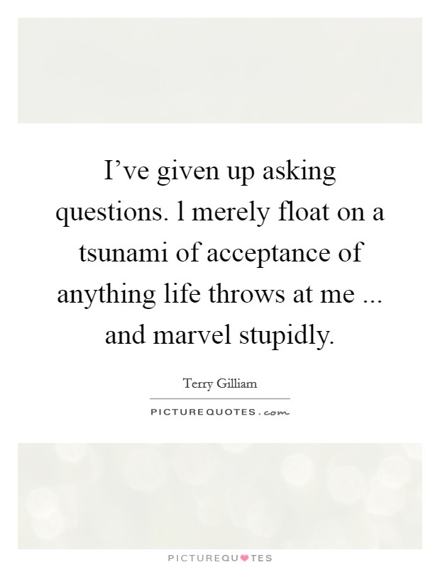 I've given up asking questions. l merely float on a tsunami of acceptance of anything life throws at me ... and marvel stupidly. Picture Quote #1