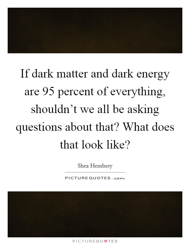 If dark matter and dark energy are 95 percent of everything, shouldn't we all be asking questions about that? What does that look like? Picture Quote #1