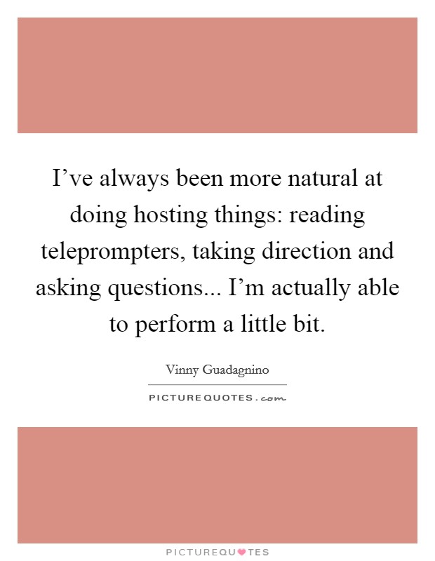 I've always been more natural at doing hosting things: reading teleprompters, taking direction and asking questions... I'm actually able to perform a little bit. Picture Quote #1