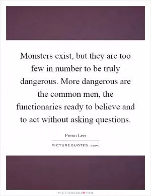 Monsters exist, but they are too few in number to be truly dangerous. More dangerous are the common men, the functionaries ready to believe and to act without asking questions Picture Quote #1