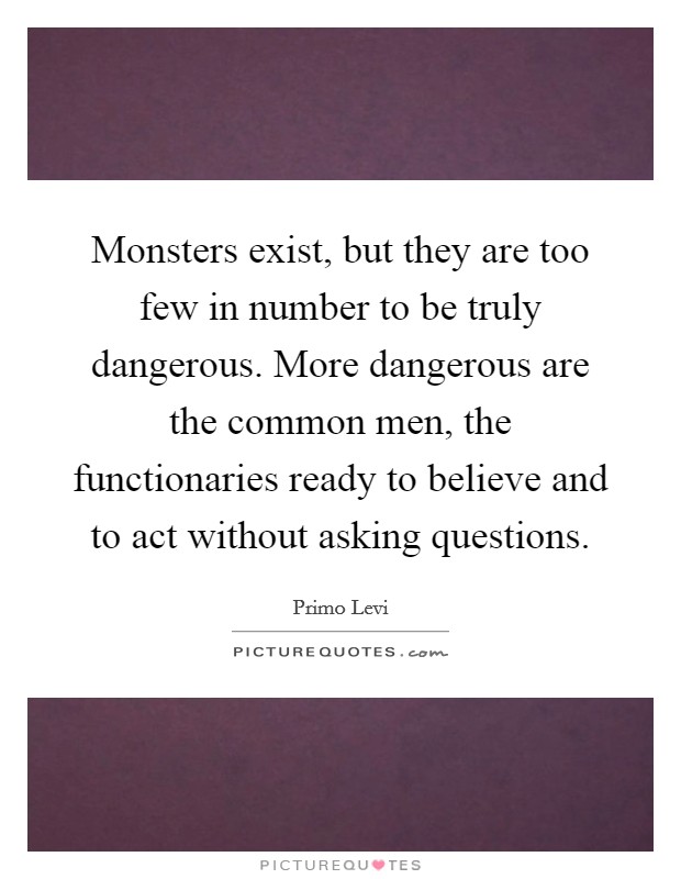 Monsters exist, but they are too few in number to be truly dangerous. More dangerous are the common men, the functionaries ready to believe and to act without asking questions. Picture Quote #1