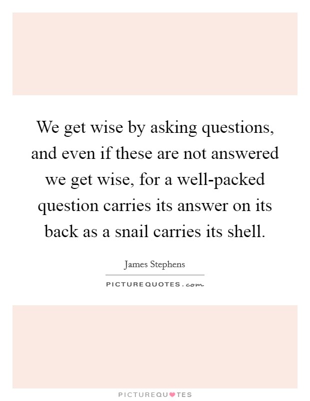 We get wise by asking questions, and even if these are not answered we get wise, for a well-packed question carries its answer on its back as a snail carries its shell. Picture Quote #1