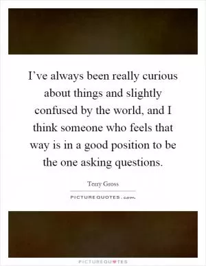 I’ve always been really curious about things and slightly confused by the world, and I think someone who feels that way is in a good position to be the one asking questions Picture Quote #1