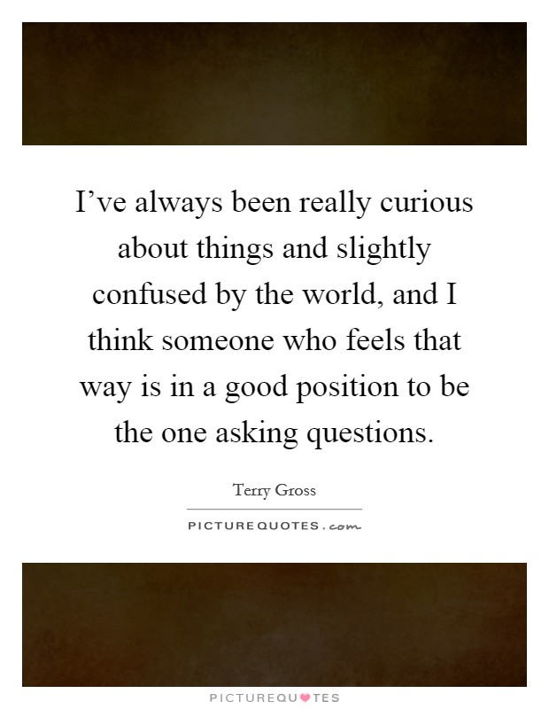 I've always been really curious about things and slightly confused by the world, and I think someone who feels that way is in a good position to be the one asking questions. Picture Quote #1