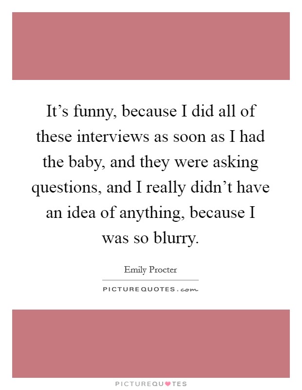 It's funny, because I did all of these interviews as soon as I had the baby, and they were asking questions, and I really didn't have an idea of anything, because I was so blurry. Picture Quote #1
