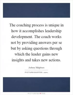 The coaching process is unique in how it accomplishes leadership development. The coach works not by providing answers per se but by asking questions through which the leader gains new insights and takes new actions Picture Quote #1