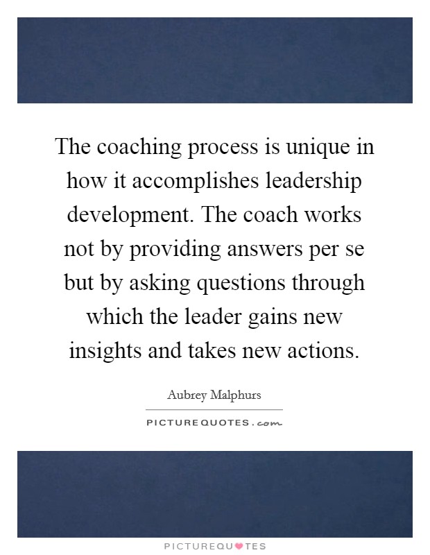 The coaching process is unique in how it accomplishes leadership development. The coach works not by providing answers per se but by asking questions through which the leader gains new insights and takes new actions. Picture Quote #1