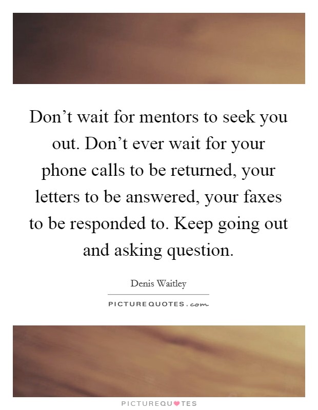 Don't wait for mentors to seek you out. Don't ever wait for your phone calls to be returned, your letters to be answered, your faxes to be responded to. Keep going out and asking question. Picture Quote #1