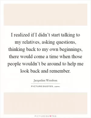 I realized if I didn’t start talking to my relatives, asking questions, thinking back to my own beginnings, there would come a time when those people wouldn’t be around to help me look back and remember Picture Quote #1