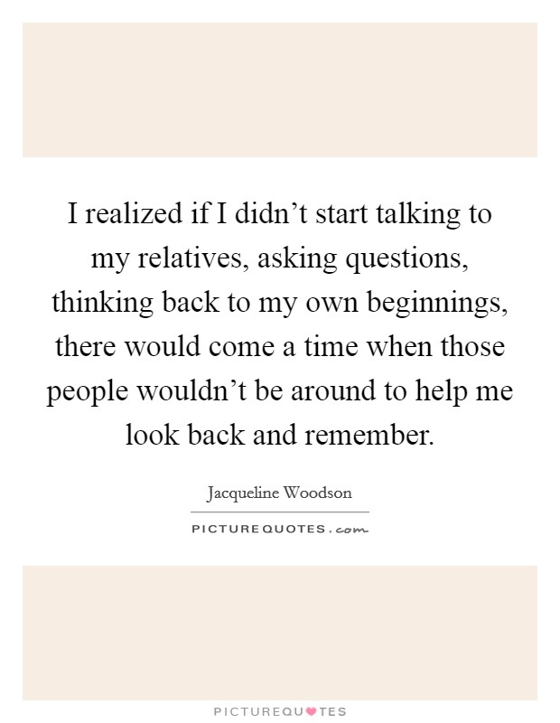 I realized if I didn't start talking to my relatives, asking questions, thinking back to my own beginnings, there would come a time when those people wouldn't be around to help me look back and remember. Picture Quote #1