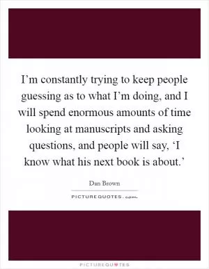 I’m constantly trying to keep people guessing as to what I’m doing, and I will spend enormous amounts of time looking at manuscripts and asking questions, and people will say, ‘I know what his next book is about.’ Picture Quote #1