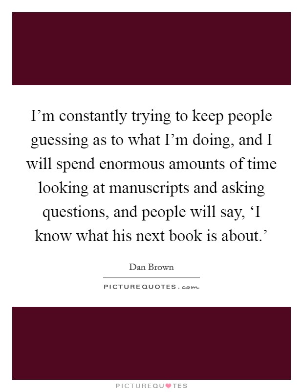I'm constantly trying to keep people guessing as to what I'm doing, and I will spend enormous amounts of time looking at manuscripts and asking questions, and people will say, ‘I know what his next book is about.' Picture Quote #1