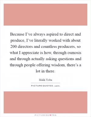 Because I’ve always aspired to direct and produce, I’ve literally worked with about 200 directors and countless producers, so what I appreciate is how, through osmosis and through actually asking questions and through people offering wisdom, there’s a lot in there Picture Quote #1