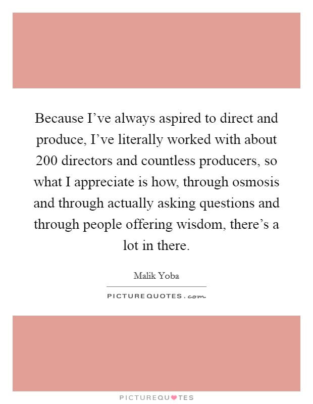 Because I've always aspired to direct and produce, I've literally worked with about 200 directors and countless producers, so what I appreciate is how, through osmosis and through actually asking questions and through people offering wisdom, there's a lot in there. Picture Quote #1