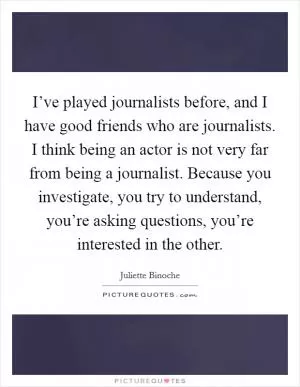 I’ve played journalists before, and I have good friends who are journalists. I think being an actor is not very far from being a journalist. Because you investigate, you try to understand, you’re asking questions, you’re interested in the other Picture Quote #1