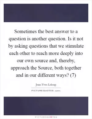 Sometimes the best answer to a question is another question. Is it not by asking questions that we stimulate each other to reach more deeply into our own source and, thereby, approach the Source, both together and in our different ways? (7) Picture Quote #1