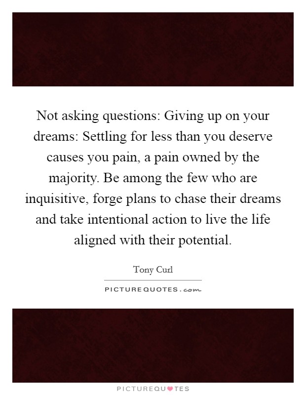 Not asking questions: Giving up on your dreams: Settling for less than you deserve causes you pain, a pain owned by the majority. Be among the few who are inquisitive, forge plans to chase their dreams and take intentional action to live the life aligned with their potential. Picture Quote #1