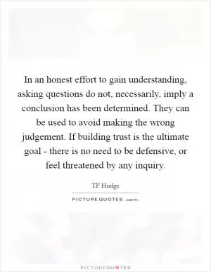 In an honest effort to gain understanding, asking questions do not, necessarily, imply a conclusion has been determined. They can be used to avoid making the wrong judgement. If building trust is the ultimate goal - there is no need to be defensive, or feel threatened by any inquiry Picture Quote #1