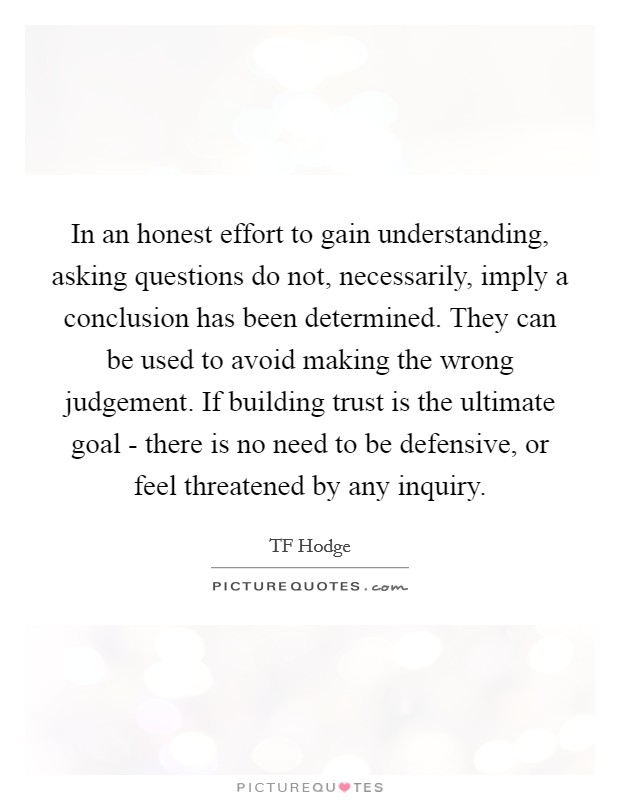 In an honest effort to gain understanding, asking questions do not, necessarily, imply a conclusion has been determined. They can be used to avoid making the wrong judgement. If building trust is the ultimate goal - there is no need to be defensive, or feel threatened by any inquiry. Picture Quote #1