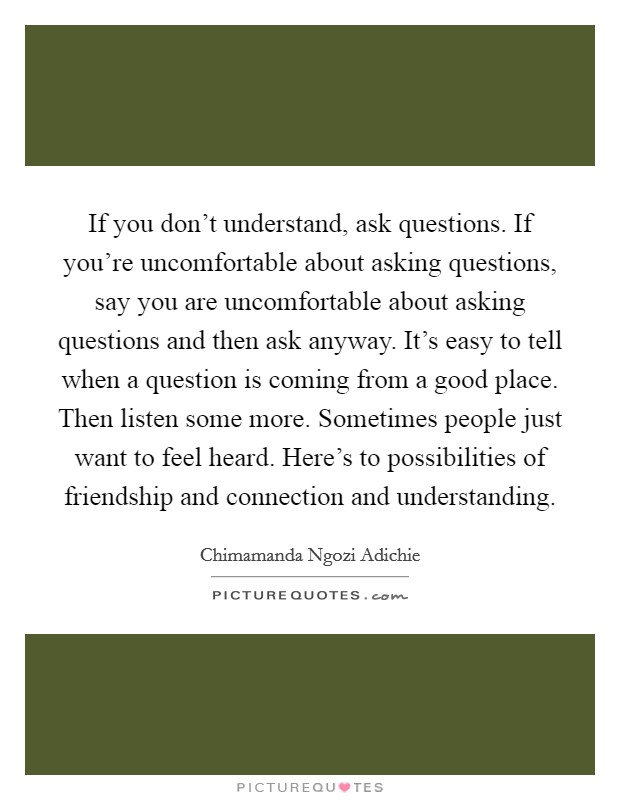 If you don't understand, ask questions. If you're uncomfortable about asking questions, say you are uncomfortable about asking questions and then ask anyway. It's easy to tell when a question is coming from a good place. Then listen some more. Sometimes people just want to feel heard. Here's to possibilities of friendship and connection and understanding. Picture Quote #1
