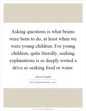 Asking questions is what brains were born to do, at least when we were young children. For young children, quite literally, seeking explanations is as deeply rooted a drive as seeking food or water Picture Quote #1