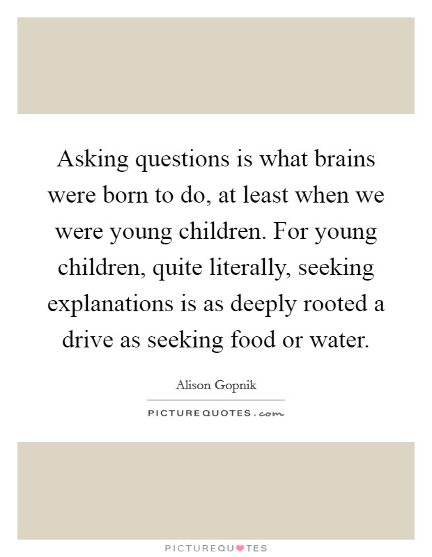 Asking questions is what brains were born to do, at least when we were young children. For young children, quite literally, seeking explanations is as deeply rooted a drive as seeking food or water. Picture Quote #1