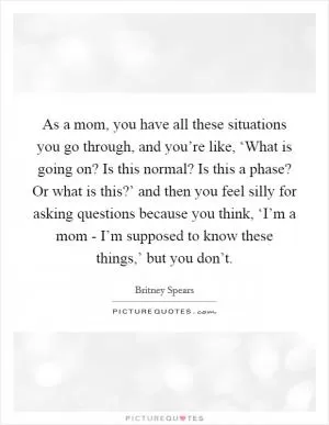 As a mom, you have all these situations you go through, and you’re like, ‘What is going on? Is this normal? Is this a phase? Or what is this?’ and then you feel silly for asking questions because you think, ‘I’m a mom - I’m supposed to know these things,’ but you don’t Picture Quote #1