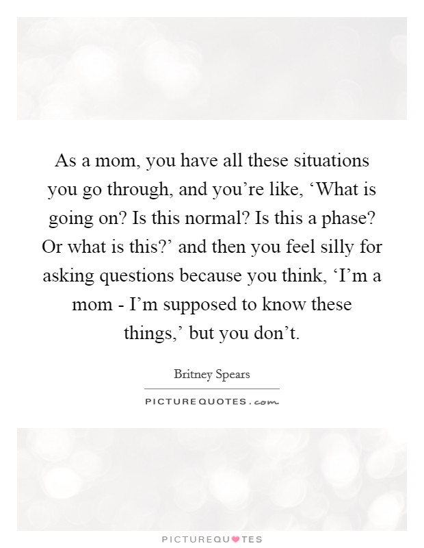 As a mom, you have all these situations you go through, and you're like, ‘What is going on? Is this normal? Is this a phase? Or what is this?' and then you feel silly for asking questions because you think, ‘I'm a mom - I'm supposed to know these things,' but you don't. Picture Quote #1