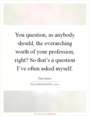 You question, as anybody should, the overarching worth of your profession, right? So that’s a question I’ve often asked myself Picture Quote #1