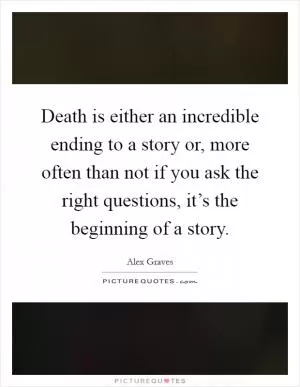 Death is either an incredible ending to a story or, more often than not if you ask the right questions, it’s the beginning of a story Picture Quote #1