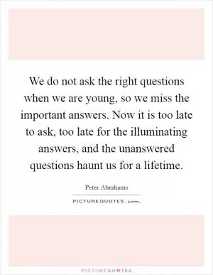We do not ask the right questions when we are young, so we miss the important answers. Now it is too late to ask, too late for the illuminating answers, and the unanswered questions haunt us for a lifetime Picture Quote #1
