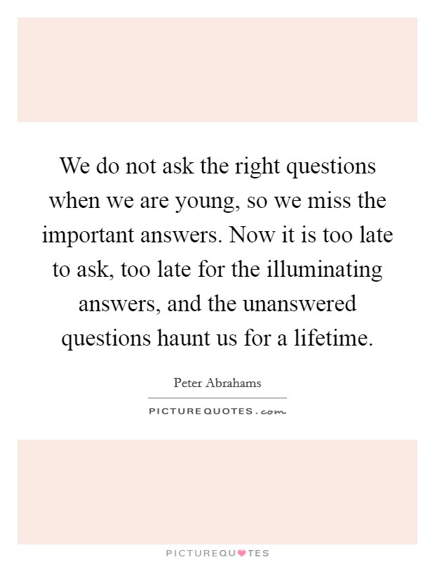 We do not ask the right questions when we are young, so we miss the important answers. Now it is too late to ask, too late for the illuminating answers, and the unanswered questions haunt us for a lifetime. Picture Quote #1