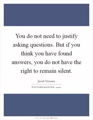 You do not need to justify asking questions. But if you think you have found answers, you do not have the right to remain silent Picture Quote #1