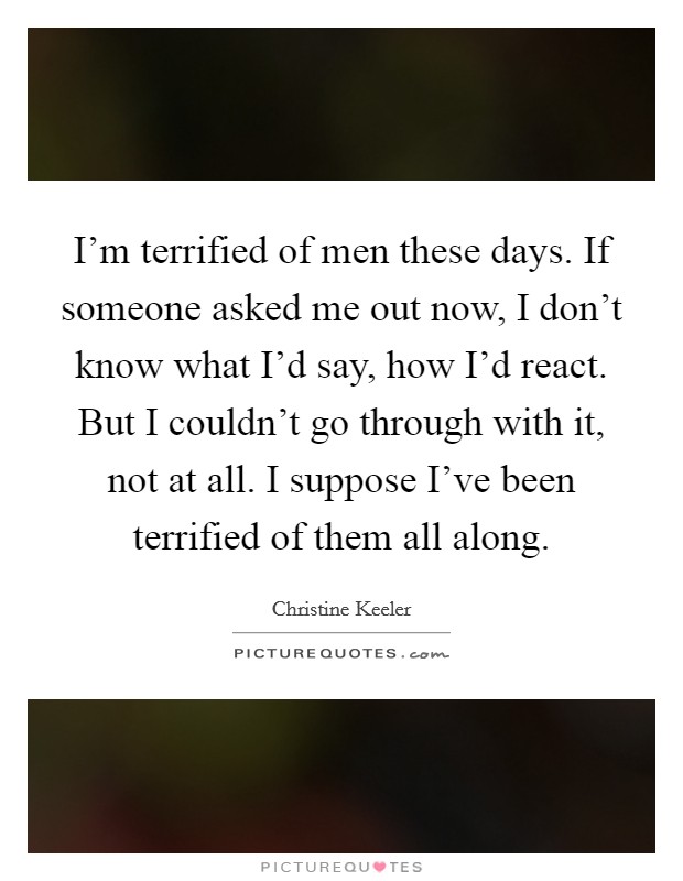 I'm terrified of men these days. If someone asked me out now, I don't know what I'd say, how I'd react. But I couldn't go through with it, not at all. I suppose I've been terrified of them all along. Picture Quote #1
