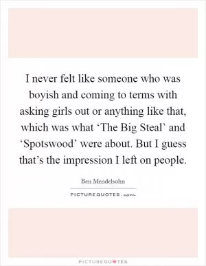 I never felt like someone who was boyish and coming to terms with asking girls out or anything like that, which was what ‘The Big Steal’ and ‘Spotswood’ were about. But I guess that’s the impression I left on people Picture Quote #1