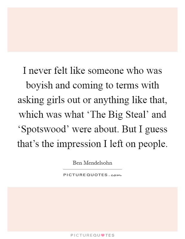 I never felt like someone who was boyish and coming to terms with asking girls out or anything like that, which was what ‘The Big Steal' and ‘Spotswood' were about. But I guess that's the impression I left on people. Picture Quote #1