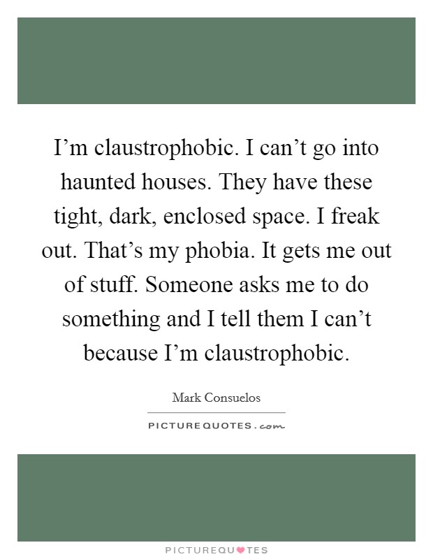I'm claustrophobic. I can't go into haunted houses. They have these tight, dark, enclosed space. I freak out. That's my phobia. It gets me out of stuff. Someone asks me to do something and I tell them I can't because I'm claustrophobic. Picture Quote #1