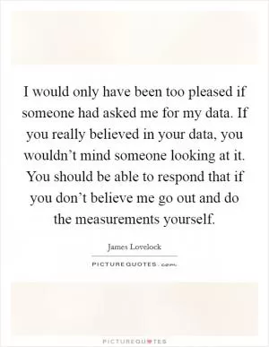 I would only have been too pleased if someone had asked me for my data. If you really believed in your data, you wouldn’t mind someone looking at it. You should be able to respond that if you don’t believe me go out and do the measurements yourself Picture Quote #1