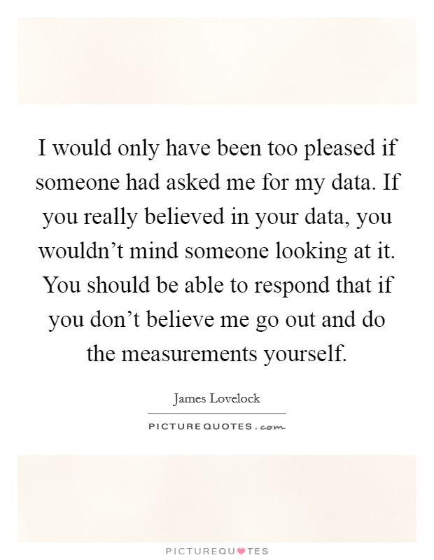 I would only have been too pleased if someone had asked me for my data. If you really believed in your data, you wouldn't mind someone looking at it. You should be able to respond that if you don't believe me go out and do the measurements yourself. Picture Quote #1