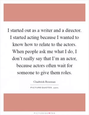 I started out as a writer and a director. I started acting because I wanted to know how to relate to the actors. When people ask me what I do, I don’t really say that I’m an actor, because actors often wait for someone to give them roles Picture Quote #1