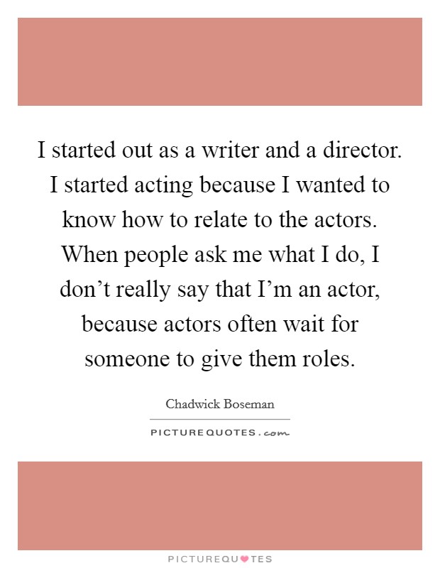 I started out as a writer and a director. I started acting because I wanted to know how to relate to the actors. When people ask me what I do, I don't really say that I'm an actor, because actors often wait for someone to give them roles. Picture Quote #1