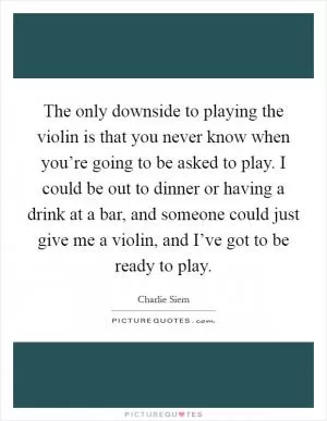 The only downside to playing the violin is that you never know when you’re going to be asked to play. I could be out to dinner or having a drink at a bar, and someone could just give me a violin, and I’ve got to be ready to play Picture Quote #1