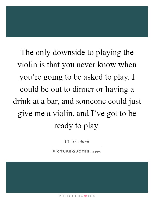 The only downside to playing the violin is that you never know when you're going to be asked to play. I could be out to dinner or having a drink at a bar, and someone could just give me a violin, and I've got to be ready to play. Picture Quote #1