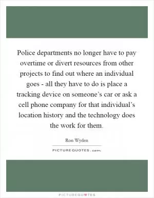 Police departments no longer have to pay overtime or divert resources from other projects to find out where an individual goes - all they have to do is place a tracking device on someone’s car or ask a cell phone company for that individual’s location history and the technology does the work for them Picture Quote #1