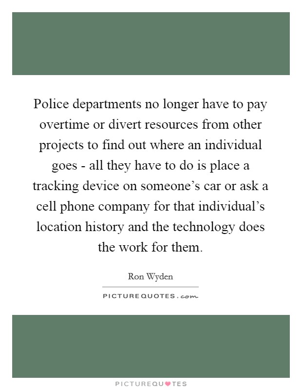 Police departments no longer have to pay overtime or divert resources from other projects to find out where an individual goes - all they have to do is place a tracking device on someone's car or ask a cell phone company for that individual's location history and the technology does the work for them. Picture Quote #1
