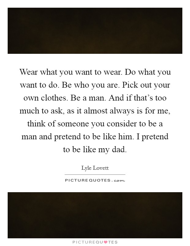 Wear what you want to wear. Do what you want to do. Be who you are. Pick out your own clothes. Be a man. And if that's too much to ask, as it almost always is for me, think of someone you consider to be a man and pretend to be like him. I pretend to be like my dad. Picture Quote #1