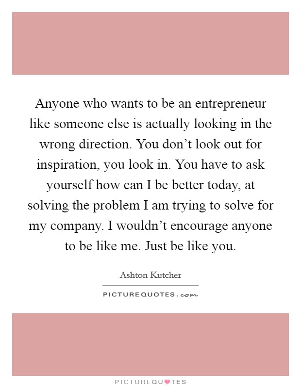 Anyone who wants to be an entrepreneur like someone else is actually looking in the wrong direction. You don't look out for inspiration, you look in. You have to ask yourself how can I be better today, at solving the problem I am trying to solve for my company. I wouldn't encourage anyone to be like me. Just be like you. Picture Quote #1