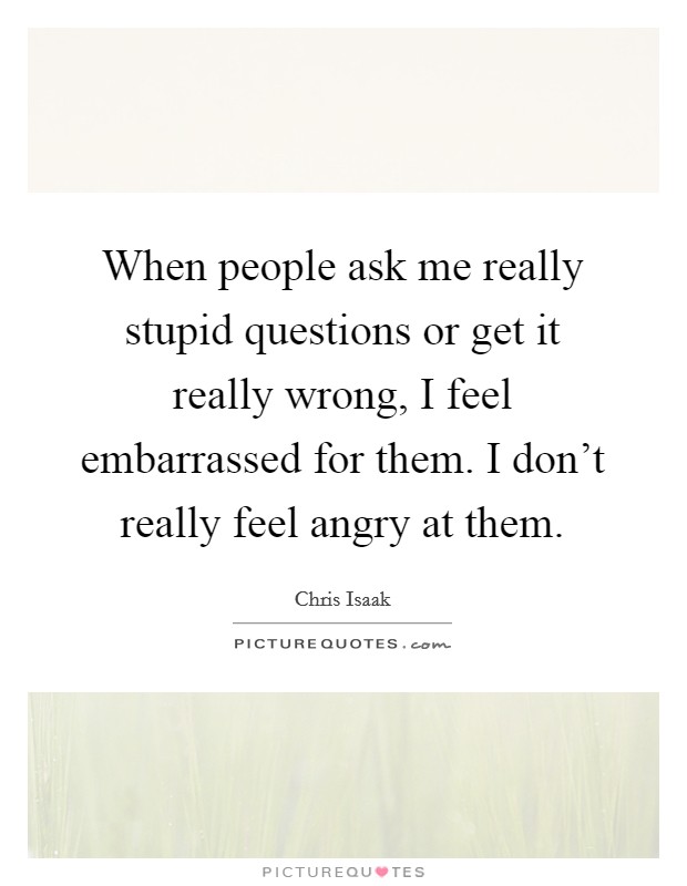 When people ask me really stupid questions or get it really wrong, I feel embarrassed for them. I don't really feel angry at them. Picture Quote #1